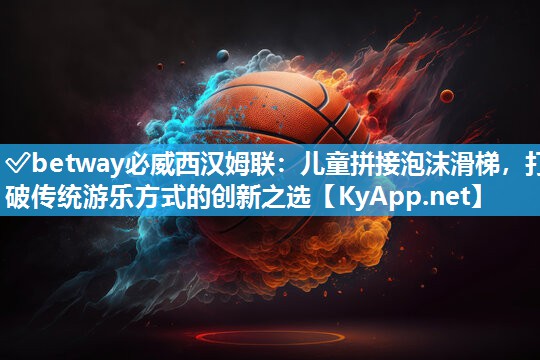 ✅betway必威西汉姆联：儿童拼接泡沫滑梯，打破传统游乐方式的创新之选