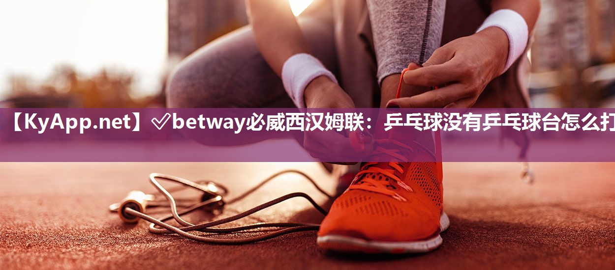 ✅betway必威西汉姆联：乒乓球没有乒乓球台怎么打