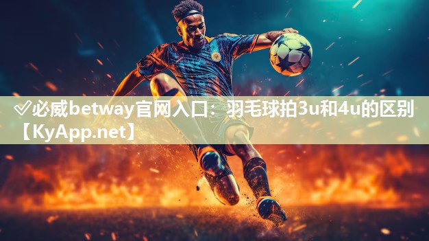 ✅必威betway官网入口：羽毛球拍3u和4u的区别