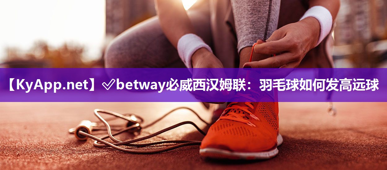 ✅betway必威西汉姆联：羽毛球如何发高远球