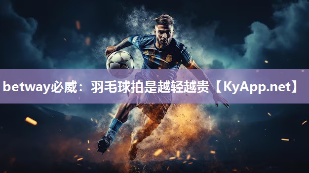 betway必威：羽毛球拍是越轻越贵