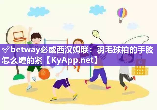 ✅betway必威西汉姆联：羽毛球拍的手胶怎么缠的紧