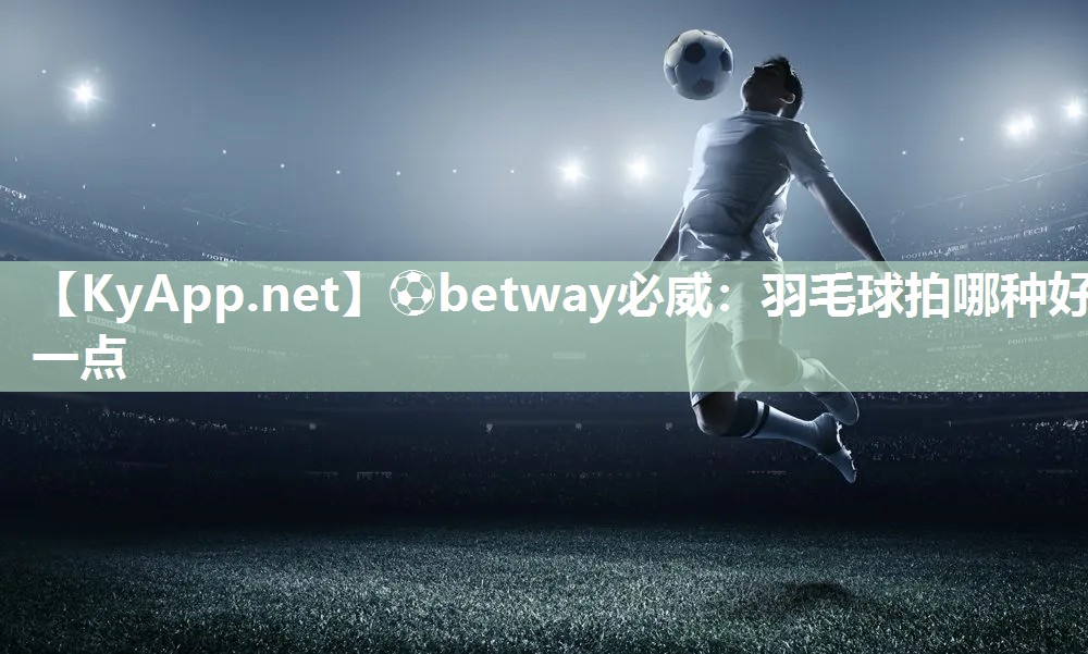 ⚽betway必威：羽毛球拍哪种好一点