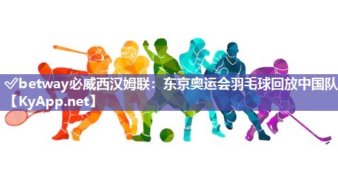 ✅betway必威西汉姆联：东京奥运会羽毛球回放中国队